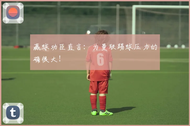 赢球功臣直言：为曼联踢球压力的确很大！