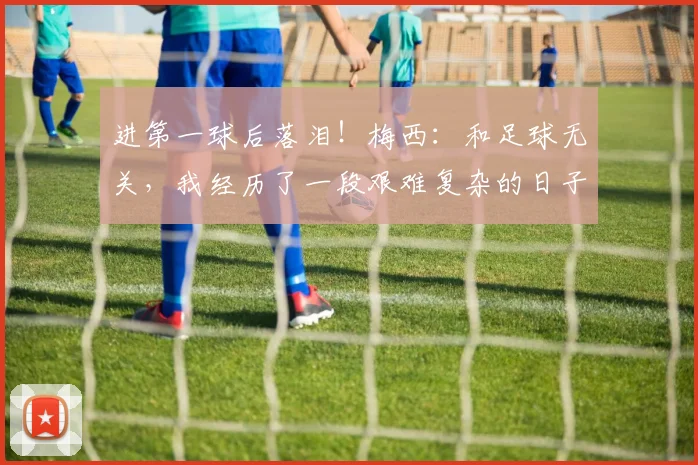 进第一球后落泪！梅西：和足球无关，我经历了一段艰难复杂的日子