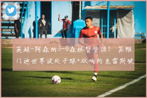 英超-阿森纳3-0森林暂登顶！ 苏维门迪世界波处子球+双响约克雷斯破门